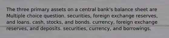 The three primary assets on a central bank's balance sheet are Multiple choice question. securities, foreign exchange reserves, and loans. cash, stocks, and bonds. currency, foreign exchange reserves, and deposits. securities, currency, and borrowings.