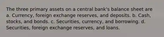 The three primary assets on a central bank's balance sheet are a. Currency, foreign exchange reserves, and deposits. b. Cash, stocks, and bonds. c. Securities, currency, and borrowing. d. Securities, foreign exchange reserves, and loans.