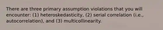 There are three primary assumption violations that you will encounter: (1) heteroskedasticity, (2) serial correlation (i.e., autocorrelation), and (3) multicollinearity.