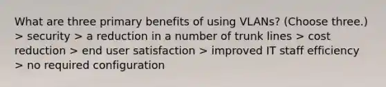 What are three primary benefits of using VLANs? (Choose three.) > security > a reduction in a number of trunk lines > cost reduction > end user satisfaction > improved IT staff efficiency > no required configuration