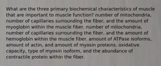 What are the three primary biochemical characteristics of muscle that are important to muscle function? number of mitochondria, number of capillaries surrounding the fiber, and the amount of myoglobin within the muscle fiber. number of mitochondria, number of capillaries surrounding the fiber, and the amount of hemoglobin within the muscle fiber. amount of ATPase isoforms, amount of actin, and amount of myosin proteins. oxidative capacity, type of myosin isoform, and the abundance of contractile protein within the fiber.