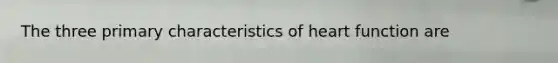 The three primary characteristics of heart function are