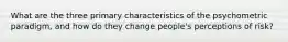 What are the three primary characteristics of the psychometric paradigm, and how do they change people's perceptions of risk?