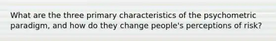 What are the three primary characteristics of the psychometric paradigm, and how do they change people's perceptions of risk?