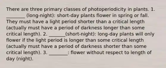 There are three primary classes of photoperiodicity in plants. 1. ________ (long-night): short-day plants flower in spring or fall. They must have a light period shorter than a critical length (actually must have a period of darkness longer than some critical length). 2. _______(short-night): long-day plants will only flower if the light period is longer than some critical length (actually must have a period of darkness shorter than some critical length). 3. ________: flower without respect to length of day (night).