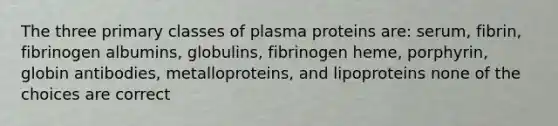 The three primary classes of plasma proteins are: serum, fibrin, fibrinogen albumins, globulins, fibrinogen heme, porphyrin, globin antibodies, metalloproteins, and lipoproteins none of the choices are correct