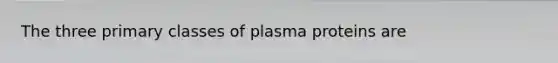 The three primary classes of plasma proteins are