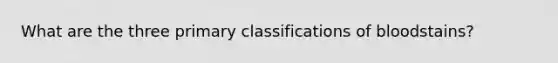 What are the three primary classifications of bloodstains?