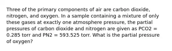 Three of the primary components of air are carbon dioxide, nitrogen, and oxygen. In a sample containing a mixture of only these gases at exactly one atmosphere pressure, the partial pressures of carbon dioxide and nitrogen are given as PCO2 = 0.285 torr and PN2 = 593.525 torr. What is the partial pressure of oxygen?