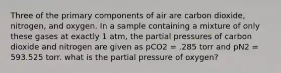 Three of the primary components of air are carbon dioxide, nitrogen, and oxygen. In a sample containing a mixture of only these gases at exactly 1 atm, the partial pressures of carbon dioxide and nitrogen are given as pCO2 = .285 torr and pN2 = 593.525 torr. what is the partial pressure of oxygen?