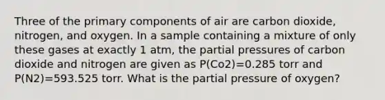 Three of the primary components of air are carbon dioxide, nitrogen, and oxygen. In a sample containing a mixture of only these gases at exactly 1 atm, the partial pressures of carbon dioxide and nitrogen are given as P(Co2)=0.285 torr and P(N2)=593.525 torr. What is the partial pressure of oxygen?