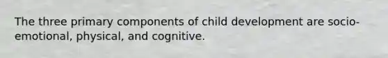 The three primary components of child development are socio-emotional, physical, and cognitive.