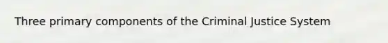 Three primary components of the Criminal Justice System