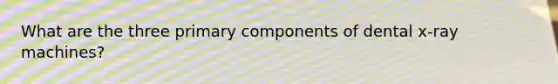 What are the three primary components of dental x-ray machines?