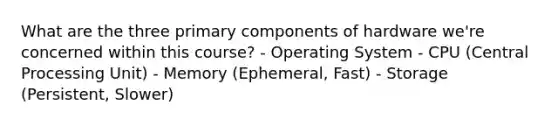 What are the three primary components of hardware we're concerned within this course? - Operating System - CPU (Central Processing Unit) - Memory (Ephemeral, Fast) - Storage (Persistent, Slower)