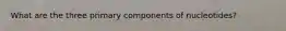 What are the three primary components of nucleotides?
