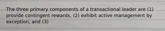 The three primary components of a transactional leader are (1) provide contingent rewards, (2) exhibit active management by exception, and (3)