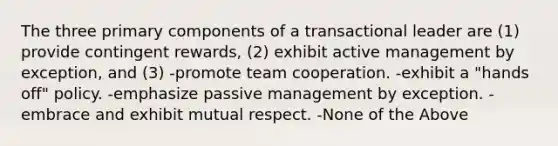 The three primary components of a transactional leader are (1) provide contingent rewards, (2) exhibit active management by exception, and (3) -promote team cooperation. -exhibit a "hands off" policy. -emphasize passive management by exception. -embrace and exhibit mutual respect. -None of the Above