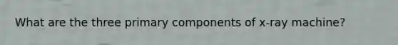 What are the three primary components of x-ray machine?