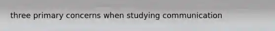 three primary concerns when studying communication