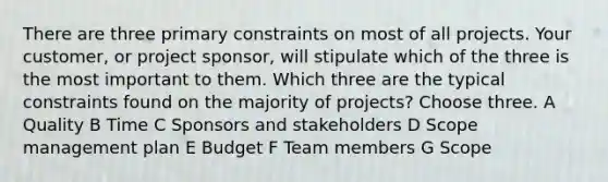 There are three primary constraints on most of all projects. Your customer, or project sponsor, will stipulate which of the three is the most important to them. Which three are the typical constraints found on the majority of projects? Choose three. A Quality B Time C Sponsors and stakeholders D Scope management plan E Budget F Team members G Scope