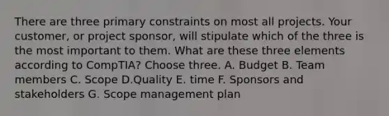 There are three primary constraints on most all projects. Your customer, or project sponsor, will stipulate which of the three is the most important to them. What are these three elements according to CompTIA? Choose three. A. Budget B. Team members C. Scope D.Quality E. time F. Sponsors and stakeholders G. Scope management plan