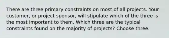 There are three primary constraints on most of all projects. Your customer, or project sponsor, will stipulate which of the three is the most important to them. Which three are the typical constraints found on the majority of projects? Choose three.