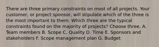 There are three primary constraints on most of all projects. Your customer, or project sponsor, will stipulate which of the three is the most important to them. Which three are the typical constraints found on the majority of projects? Choose three. A. Team members B. Scope C. Quality D. Time E. Sponsors and stakeholders F. Scope management plan G. Budget