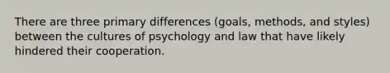 There are three primary differences (goals, methods, and styles) between the cultures of psychology and law that have likely hindered their cooperation.