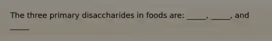 The three primary disaccharides in foods are: _____, _____, and _____