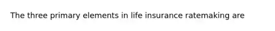 The three primary elements in life insurance ratemaking are