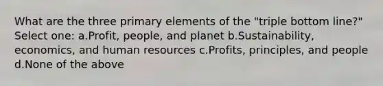 What are the three primary elements of the "triple bottom line?" Select one: a.Profit, people, and planet b.Sustainability, economics, and human resources c.Profits, principles, and people d.None of the above