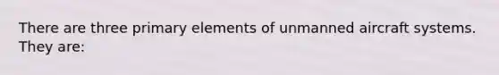 There are three primary elements of unmanned aircraft systems. They are: