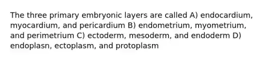 The three primary embryonic layers are called A) endocardium, myocardium, and pericardium B) endometrium, myometrium, and perimetrium C) ectoderm, mesoderm, and endoderm D) endoplasn, ectoplasm, and protoplasm