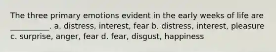 The three primary emotions evident in the early weeks of life are __________. a. distress, interest, fear b. distress, interest, pleasure c. surprise, anger, fear d. fear, disgust, happiness