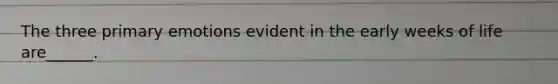 The three primary emotions evident in the early weeks of life are______.