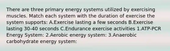 There are three primary energy systems utilized by exercising muscles. Match each system with the duration of exercise the system supports: A.Exercise lasting a few seconds B.Exercise lasting 30-40 seconds C.Endurance exercise activities 1.ATP-PCR Energy System: 2.Aerobic energy system: 3.Anaerobic carbohydrate energy system: