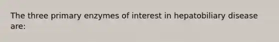 The three primary enzymes of interest in hepatobiliary disease are: