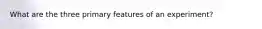 What are the three primary features of an experiment?