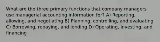 What are the three primary functions that company managers use managerial accounting information for? A) Reporting, allowing, and negotiating B) Planning, controlling, and evaluating C) Borrowing, repaying, and lending D) Operating, investing, and financing