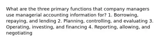 What are the three primary functions that company managers use managerial accounting information for? 1. Borrowing, repaying, and lending 2. Planning, controlling, and evaluating 3. Operating, investing, and financing 4. Reporting, allowing, and negotiating