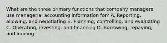 What are the three primary functions that company managers use managerial accounting information for? A. Reporting, allowing, and negotiating B. Planning, controlling, and evaluating C. Operating, investing, and financing D. Borrowing, repaying, and lending