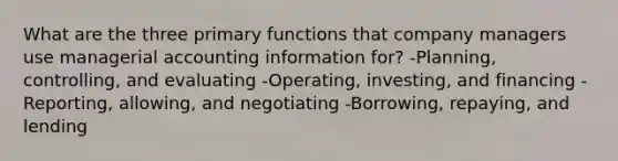 What are the three primary functions that company managers use managerial accounting information for? -Planning, controlling, and evaluating -Operating, investing, and financing -Reporting, allowing, and negotiating -Borrowing, repaying, and lending