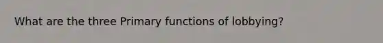 What are the three Primary functions of lobbying?