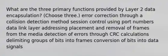 What are the three primary functions provided by Layer 2 data encapsulation? (Choose three.) error correction through a collision detection method session control using port numbers data link layer addressing placement and removal of frames from the media detection of errors through CRC calculations delimiting groups of bits into frames conversion of bits into data signals