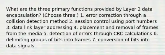 What are the three primary functions provided by Layer 2 data encapsulation? (Choose three.) 1. error correction through a collision detection method 2. session control using port numbers 3. data link layer addressing 4. placement and removal of frames from the media 5. detection of errors through CRC calculations 6. delimiting groups of bits into frames 7. conversion of bits into data signals