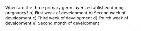 When are the three primary germ layers established during pregnancy? a) First week of development b) Second week of development c) Third week of development d) Fourth week of development e) Second month of development