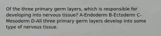 Of the three primary germ layers, which is responsible for developing into nervous tissue? A-Endoderm B-Ectoderm C-Mesoderm D-All three primary germ layers develop into some type of nervous tissue.