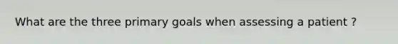 What are the three primary goals when assessing a patient ?