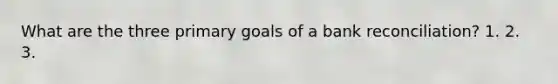 What are the three primary goals of a bank reconciliation? 1. 2. 3.